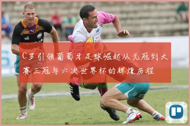 C罗引领葡萄牙足球崛起从无冠到大赛三冠与六次世界杯的辉煌历程