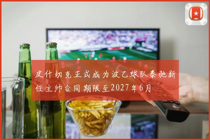 皮什切克正式成为波乙球队泰弛新任主帅合同期限至2027年6月