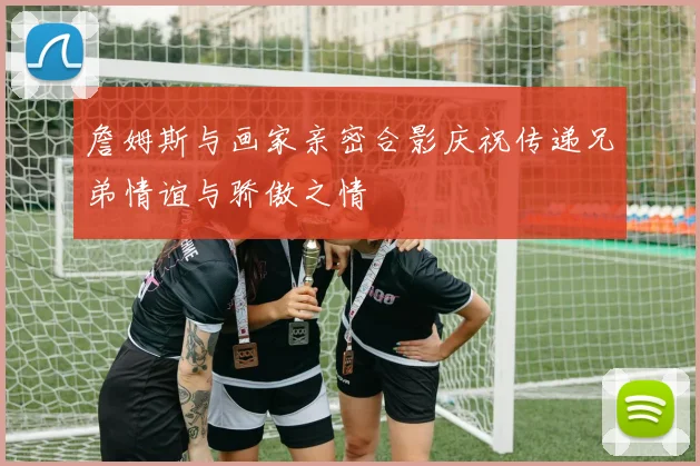 詹姆斯与画家亲密合影庆祝传递兄弟情谊与骄傲之情