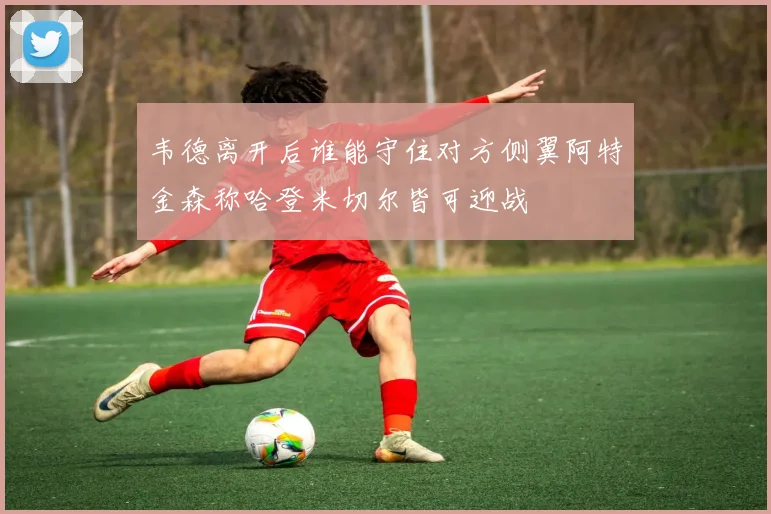 韦德离开后谁能守住对方侧翼阿特金森称哈登米切尔皆可迎战