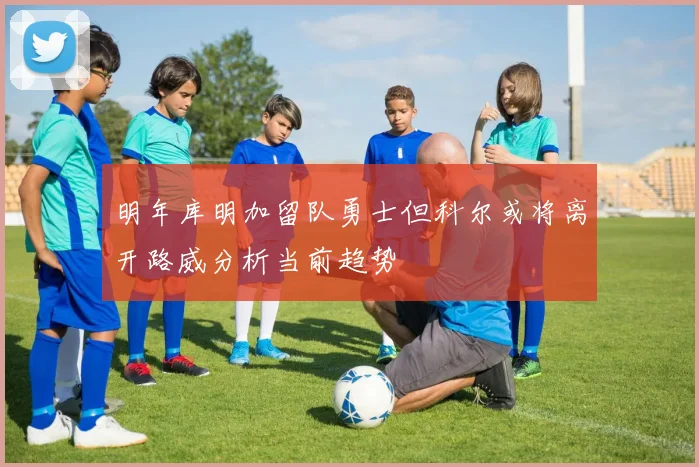 明年库明加留队勇士但科尔或将离开路威分析当前趋势
