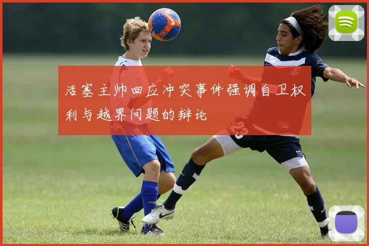 活塞主帅回应冲突事件强调自卫权利与越界问题的辩论