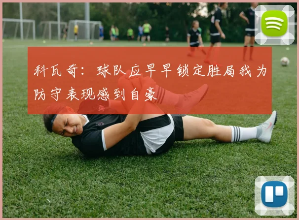 科瓦奇：球队应早早锁定胜局我为防守表现感到自豪