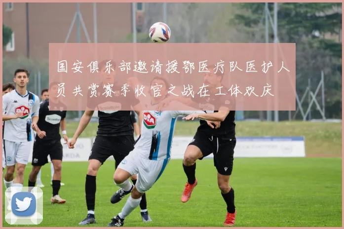 国安俱乐部邀请援鄂医疗队医护人员共赏赛季收官之战在工体欢庆