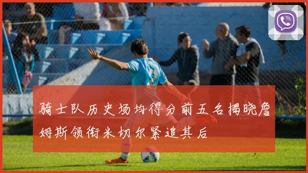 骑士队历史场均得分前五名揭晓詹姆斯领衔米切尔紧追其后