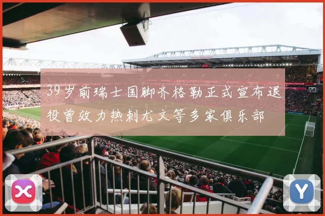 39岁前瑞士国脚齐格勒正式宣布退役曾效力热刺尤文等多家俱乐部