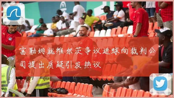 富勒姆就维尔茨争议进球向裁判公司提出质疑引发热议