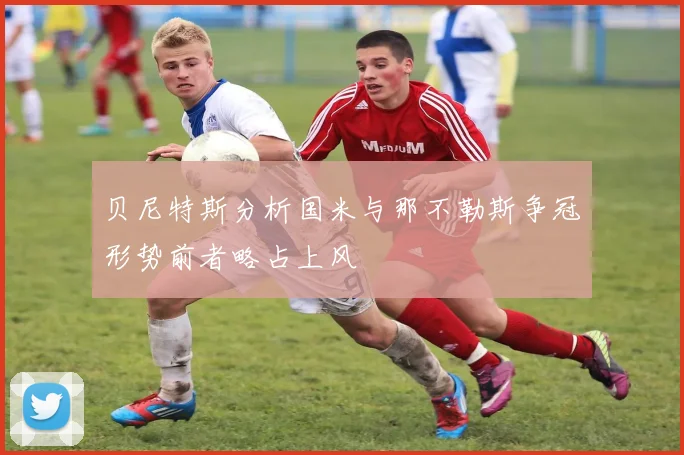 贝尼特斯分析国米与那不勒斯争冠形势前者略占上风