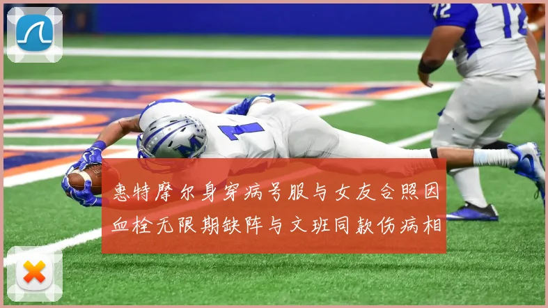 惠特摩尔身穿病号服与女友合照因血栓无限期缺阵与文班同款伤病相似