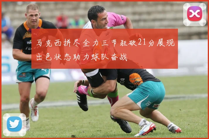 马克西拼尽全力三节狂砍21分展现出色状态助力球队奋战