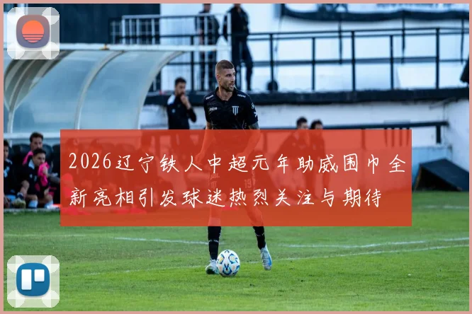 2026辽宁铁人中超元年助威围巾全新亮相引发球迷热烈关注与期待