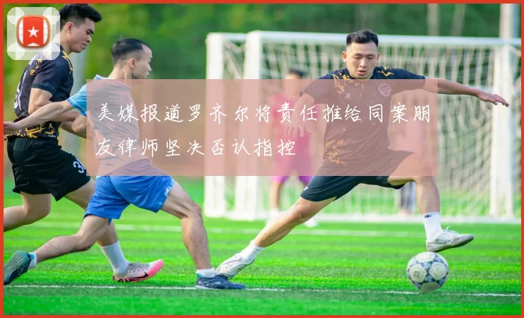 美媒报道罗齐尔将责任推给同案朋友律师坚决否认指控