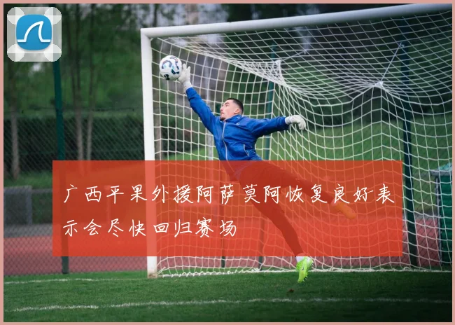 广西平果外援阿萨莫阿恢复良好表示会尽快回归赛场