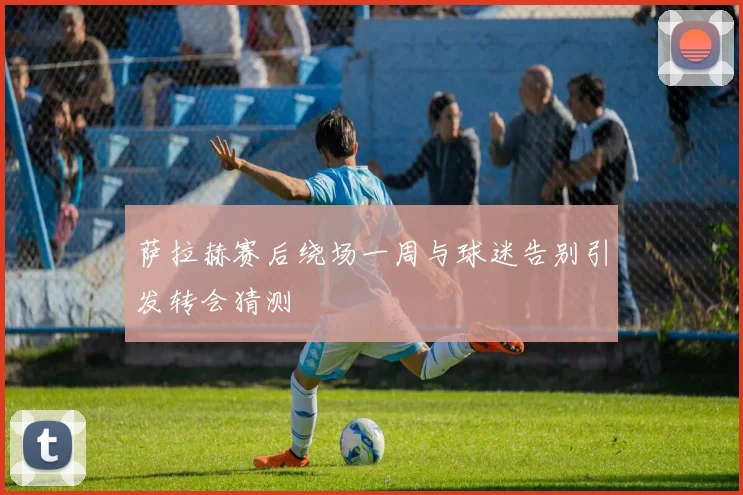 萨拉赫赛后绕场一周与球迷告别引发转会猜测