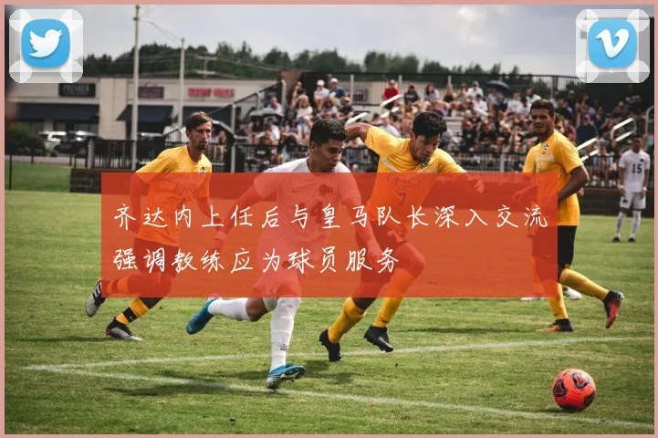齐达内上任后与皇马队长深入交流强调教练应为球员服务