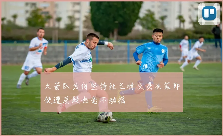 火箭队为何坚持杜兰特交易决策即使遭质疑也毫不动摇