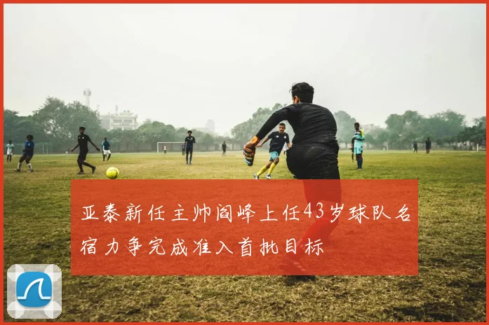 亚泰新任主帅阎峰上任43岁球队名宿力争完成准入首批目标