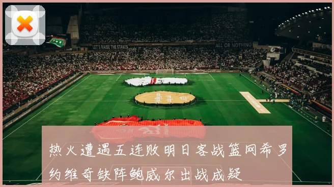 热火遭遇五连败明日客战篮网希罗约维奇缺阵鲍威尔出战成疑