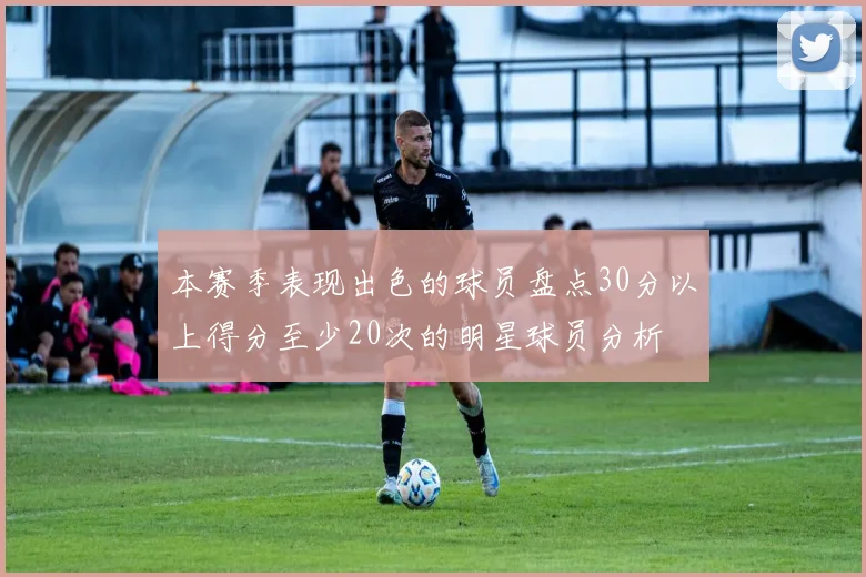 本赛季表现出色的球员盘点30分以上得分至少20次的明星球员分析